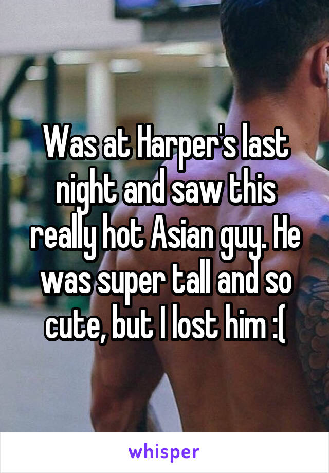 Was at Harper's last night and saw this really hot Asian guy. He was super tall and so cute, but I lost him :(