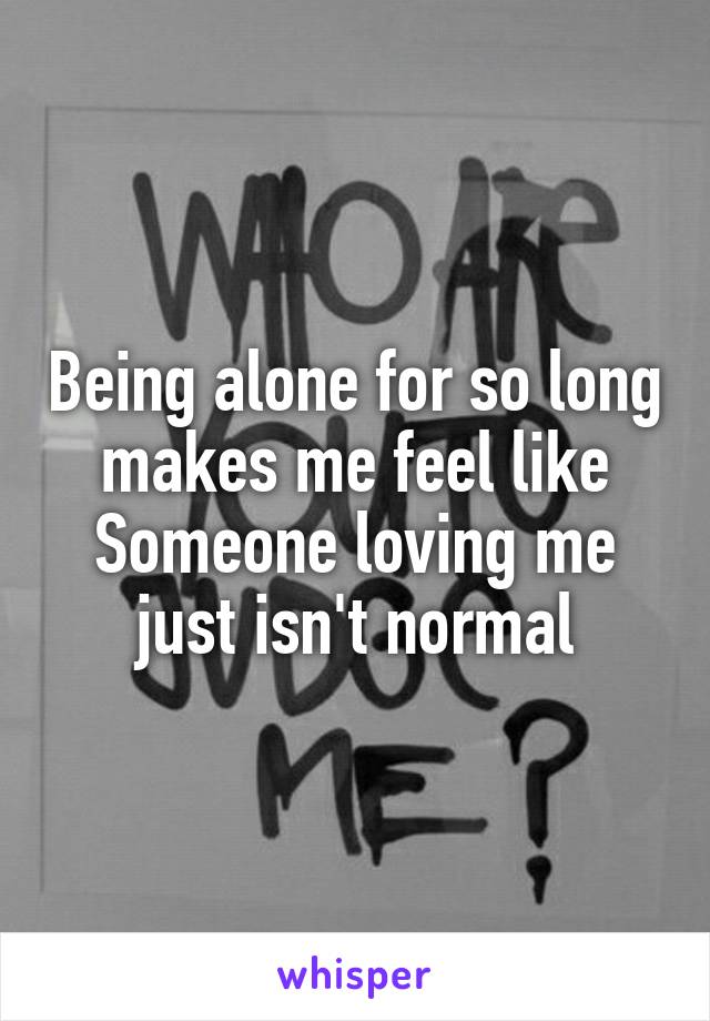 Being alone for so long makes me feel like Someone loving me just isn't normal
