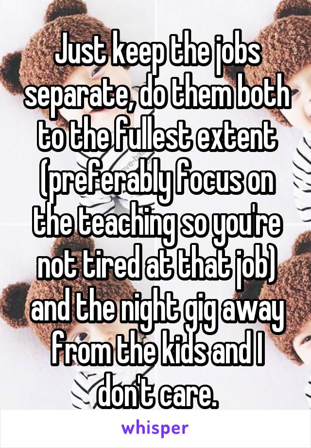 Just keep the jobs separate, do them both to the fullest extent (preferably focus on the teaching so you're not tired at that job) and the night gig away from the kids and I don't care.