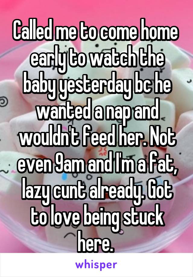 Called me to come home  early to watch the baby yesterday bc he wanted a nap and wouldn't feed her. Not even 9am and I'm a fat, lazy cunt already. Got to love being stuck here. 