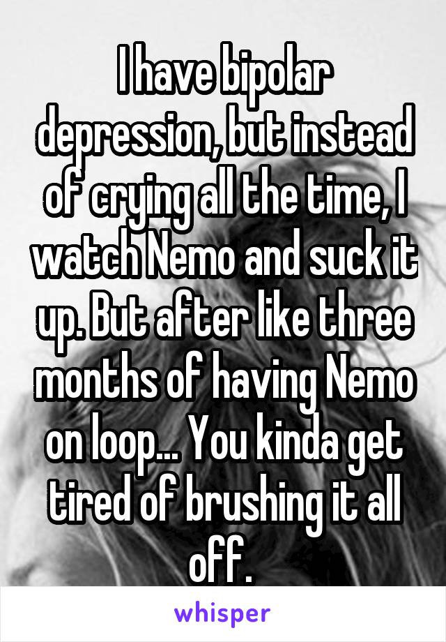 I have bipolar depression, but instead of crying all the time, I watch Nemo and suck it up. But after like three months of having Nemo on loop... You kinda get tired of brushing it all off. 