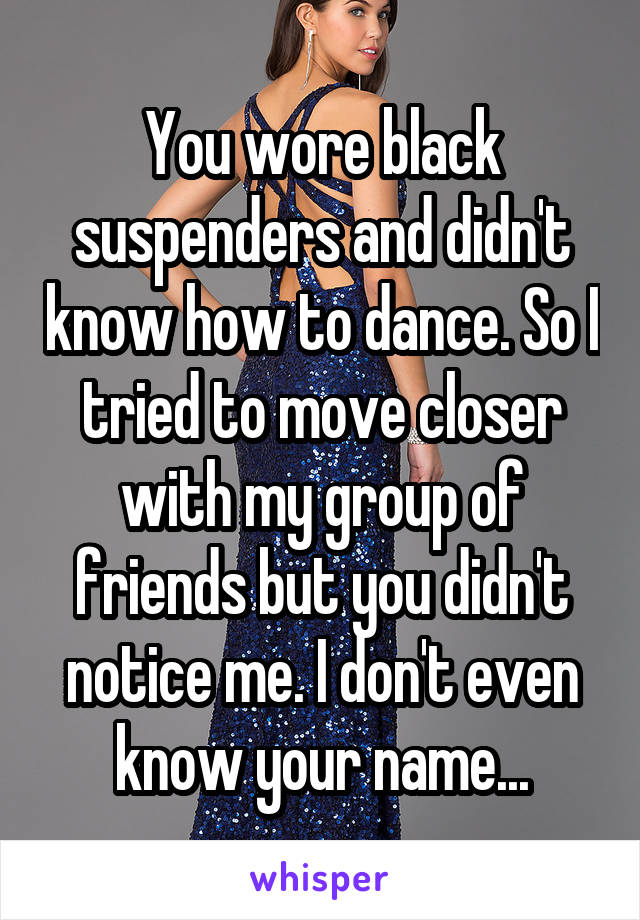 You wore black suspenders and didn't know how to dance. So I tried to move closer with my group of friends but you didn't notice me. I don't even know your name...