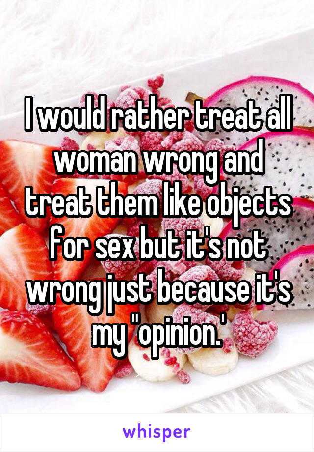 I would rather treat all woman wrong and treat them like objects for sex but it's not wrong just because it's my "opinion.'