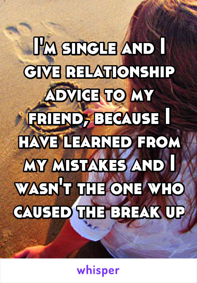 I'm single and I give relationship advice to my friend, because I have learned from my mistakes and I wasn't the one who caused the break up 