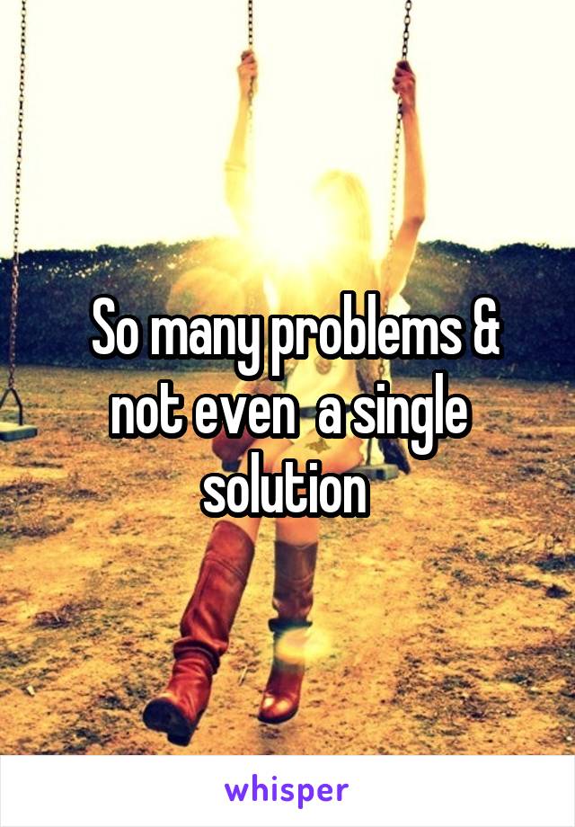  So many problems & not even  a single solution 