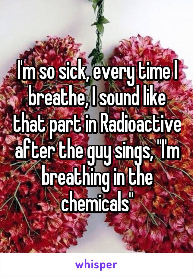 I'm so sick, every time I breathe, I sound like that part in Radioactive after the guy sings, "I'm breathing in the chemicals"