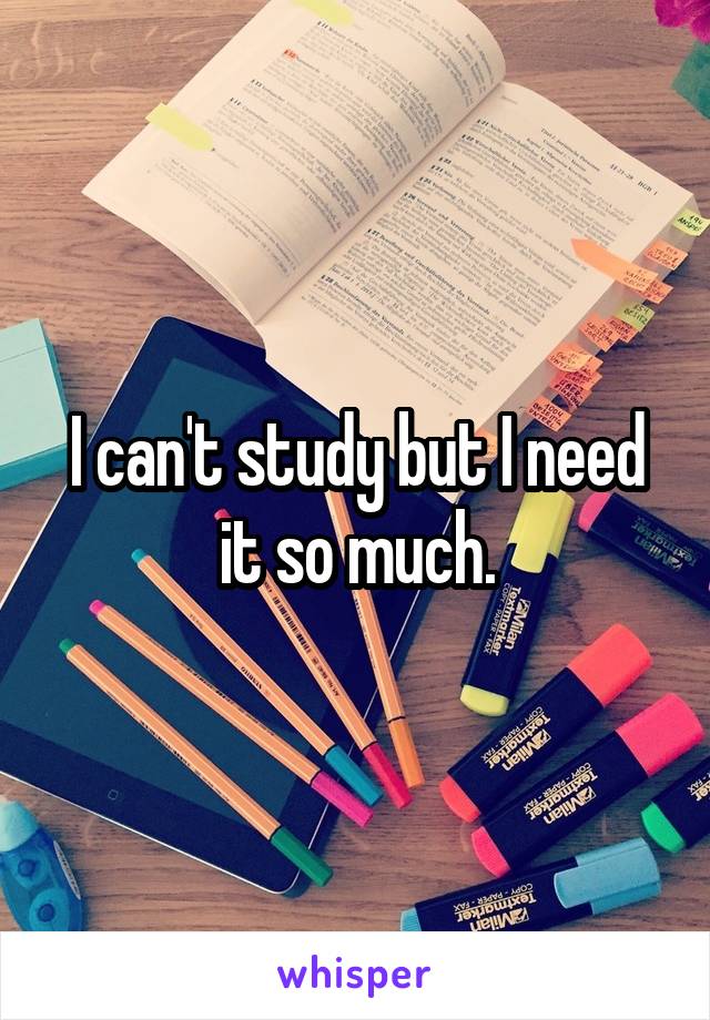 I can't study but I need it so much.