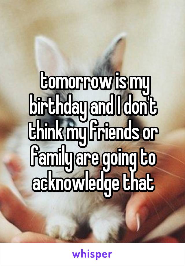  tomorrow is my birthday and I don't think my friends or family are going to acknowledge that