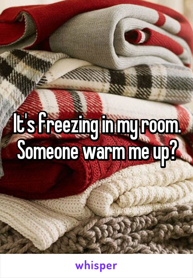 It's freezing in my room. Someone warm me up?