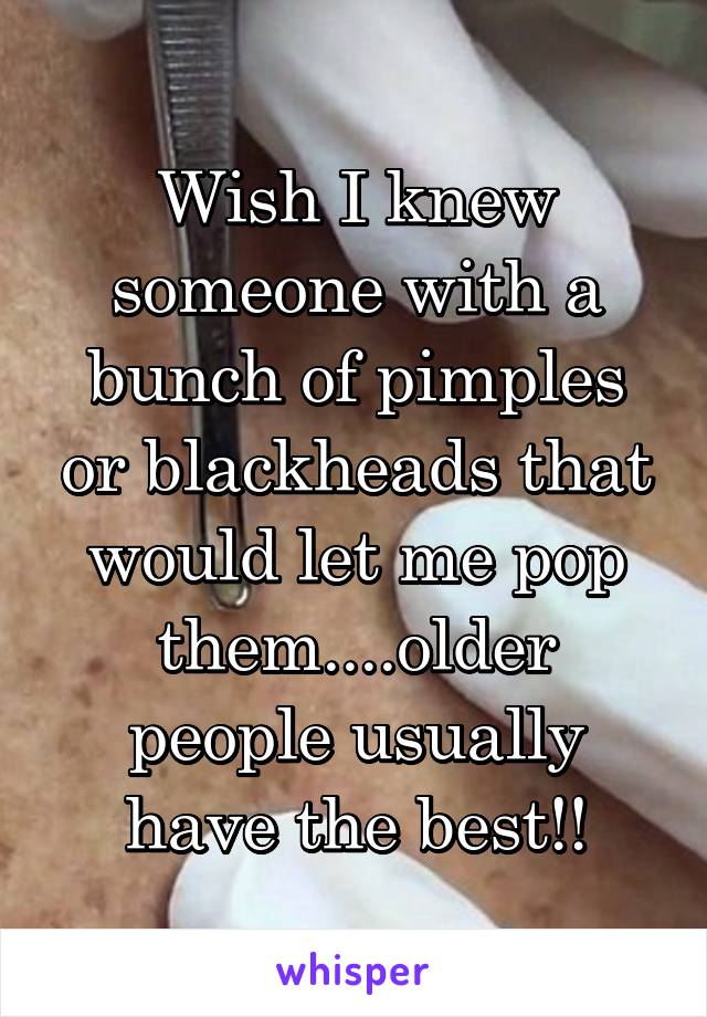 Wish I knew someone with a bunch of pimples or blackheads that would let me pop them....older people usually have the best!!