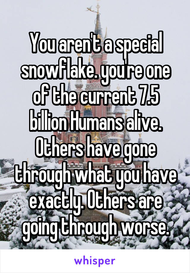 You aren't a special snowflake. you're one of the current 7.5 billion Humans alive. Others have gone through what you have exactly. Others are going through worse.