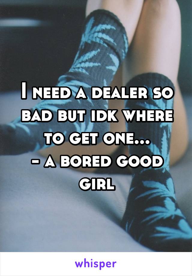 I need a dealer so bad but idk where to get one...
- a bored good girl
