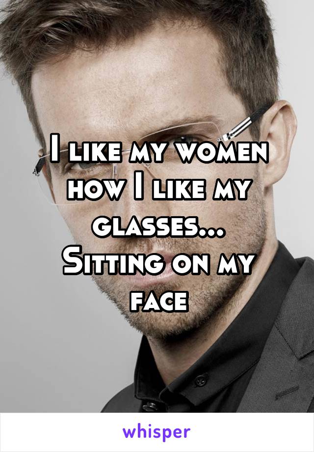 I like my women how I like my glasses...
Sitting on my face