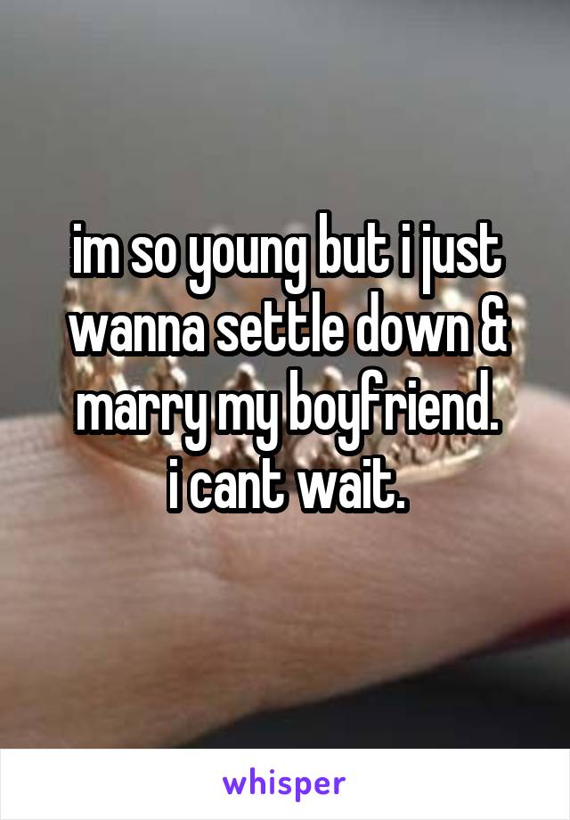im so young but i just wanna settle down & marry my boyfriend.
i cant wait.
