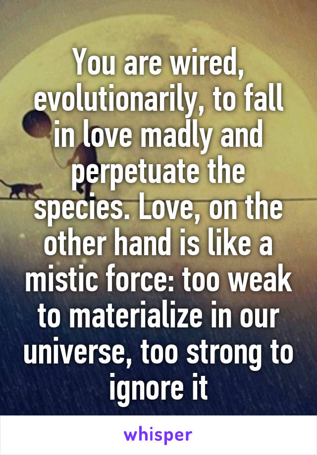 You are wired, evolutionarily, to fall in love madly and perpetuate the species. Love, on the other hand is like a mistic force: too weak to materialize in our universe, too strong to ignore it