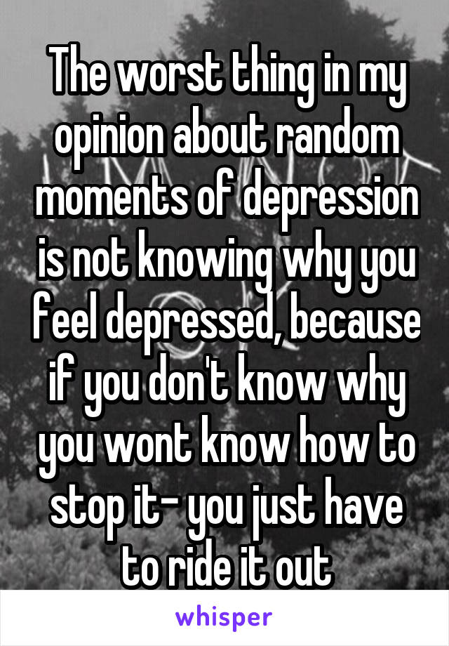 The worst thing in my opinion about random moments of depression is not knowing why you feel depressed, because if you don't know why you wont know how to stop it- you just have to ride it out