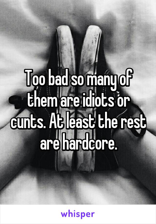 Too bad so many of them are idiots or cunts. At least the rest are hardcore.