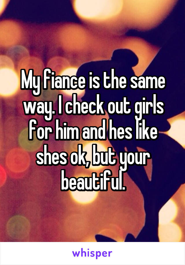 My fiance is the same way. I check out girls for him and hes like shes ok, but your beautiful.