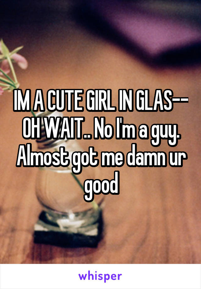 IM A CUTE GIRL IN GLAS-- OH WAIT.. No I'm a guy. Almost got me damn ur good