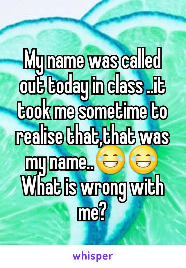 My name was called out today in class ..it took me sometime to realise that,that was my name..😂😂
What is wrong with me?