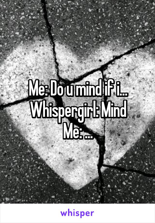 Me: Do u mind if i...
Whispergirl: Mind
Me: ...
