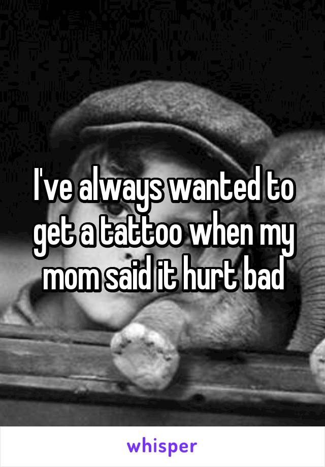 I've always wanted to get a tattoo when my mom said it hurt bad