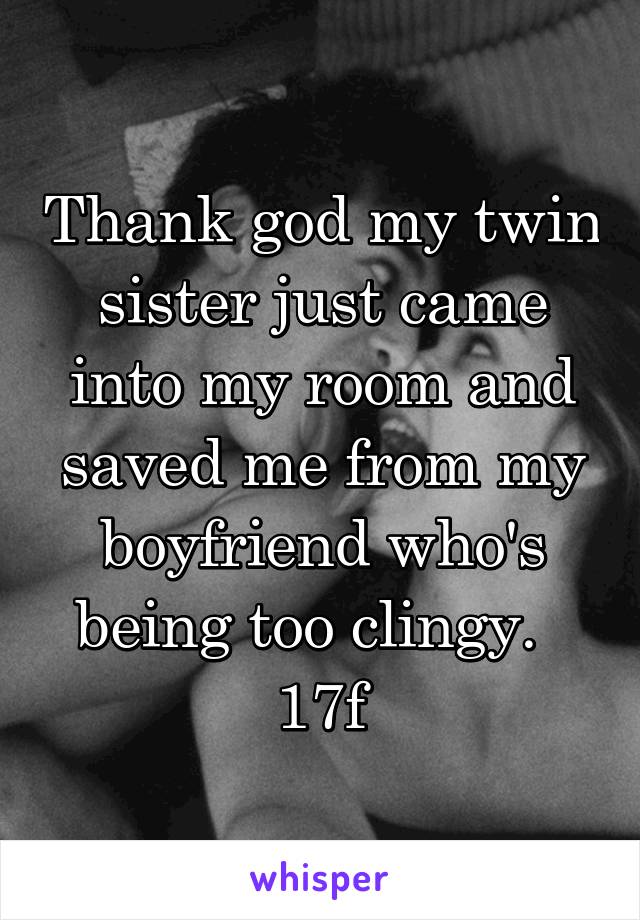 Thank god my twin sister just came into my room and saved me from my boyfriend who's being too clingy.  
17f