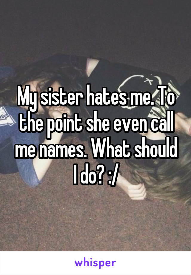 My sister hates me. To the point she even call me names. What should I do? :/