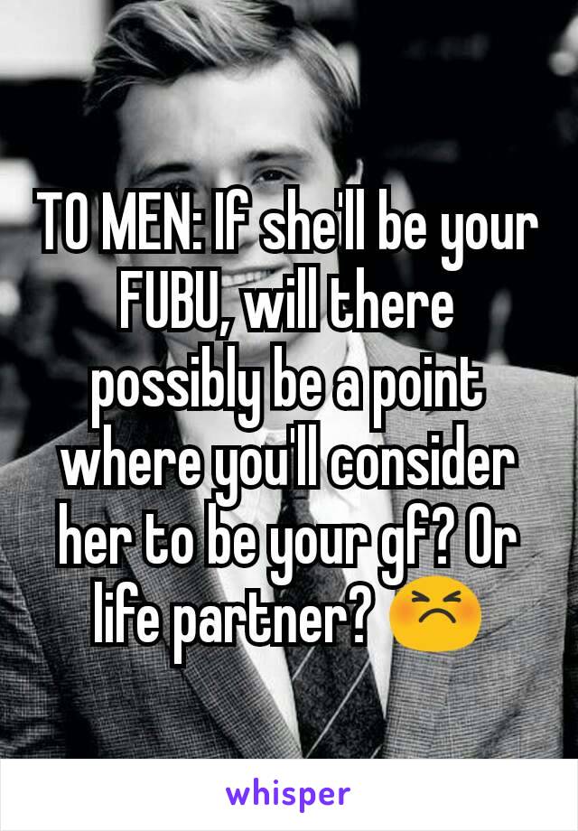 TO MEN: If she'll be your FUBU, will there possibly be a point where you'll consider her to be your gf? Or life partner? 😣