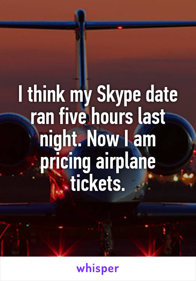 I think my Skype date ran five hours last night. Now I am pricing airplane tickets.