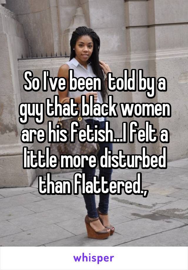 So I've been  told by a guy that black women are his fetish...I felt a little more disturbed than flattered., 