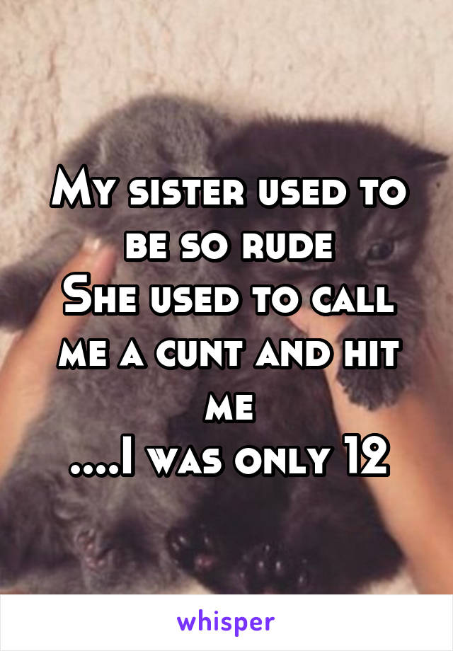 My sister used to be so rude
She used to call me a cunt and hit me
....I was only 12