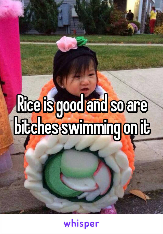 Rice is good and so are bitches swimming on it