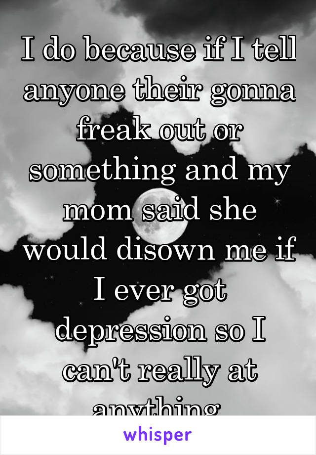 I do because if I tell anyone their gonna freak out or something and my mom said she would disown me if I ever got depression so I can't really at anything 