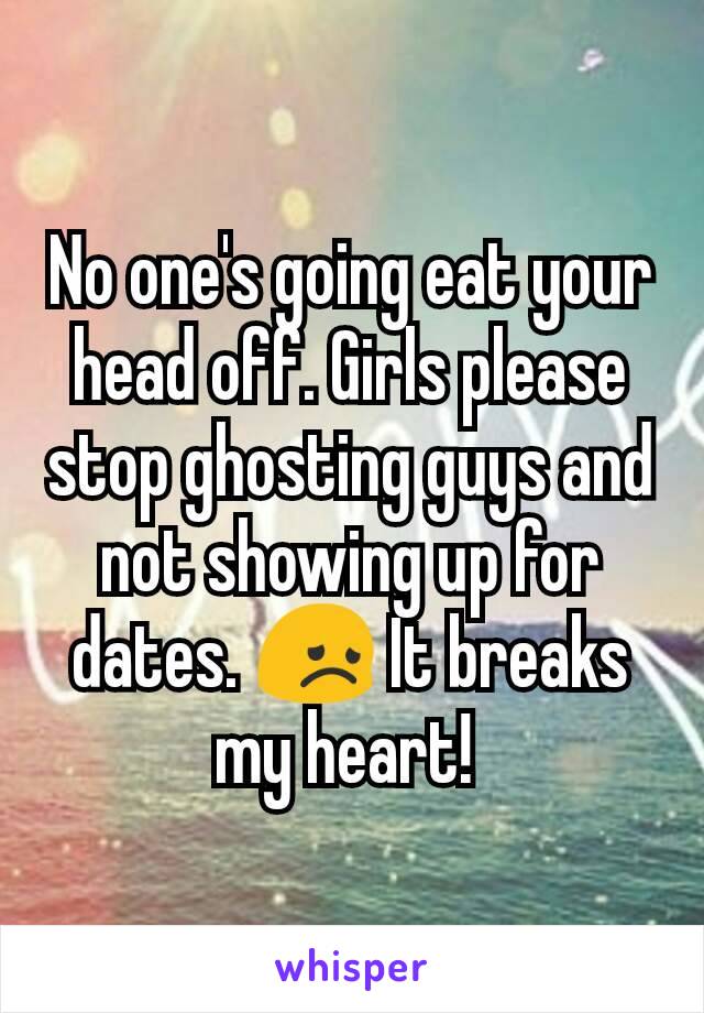 No one's going eat your head off. Girls please stop ghosting guys and not showing up for dates. 😞 It breaks my heart! 