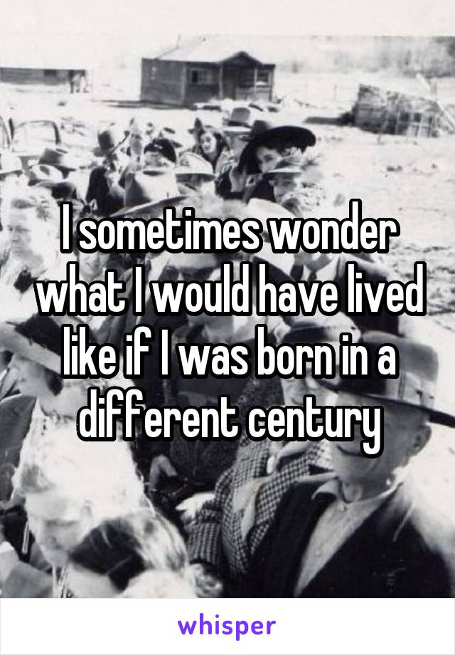 I sometimes wonder what I would have lived like if I was born in a different century