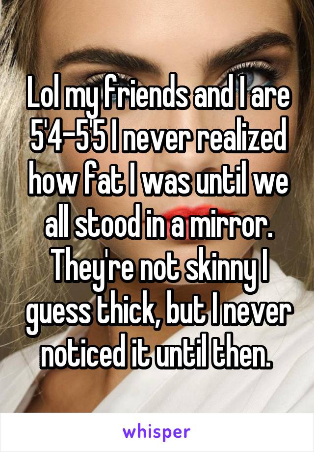 Lol my friends and I are 5'4-5'5 I never realized how fat I was until we all stood in a mirror. They're not skinny I guess thick, but I never noticed it until then. 