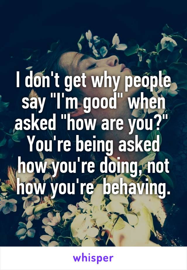 I don't get why people say "I'm good" when asked "how are you?" 
You're being asked how you're doing, not how you're  behaving.