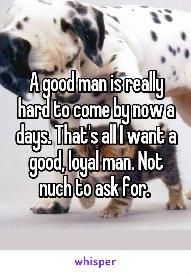 A good man is really hard to come by now a days. That's all I want a good, loyal man. Not nuch to ask for. 