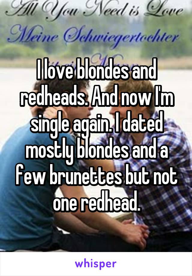 I love blondes and redheads. And now I'm single again. I dated mostly blondes and a few brunettes but not one redhead.