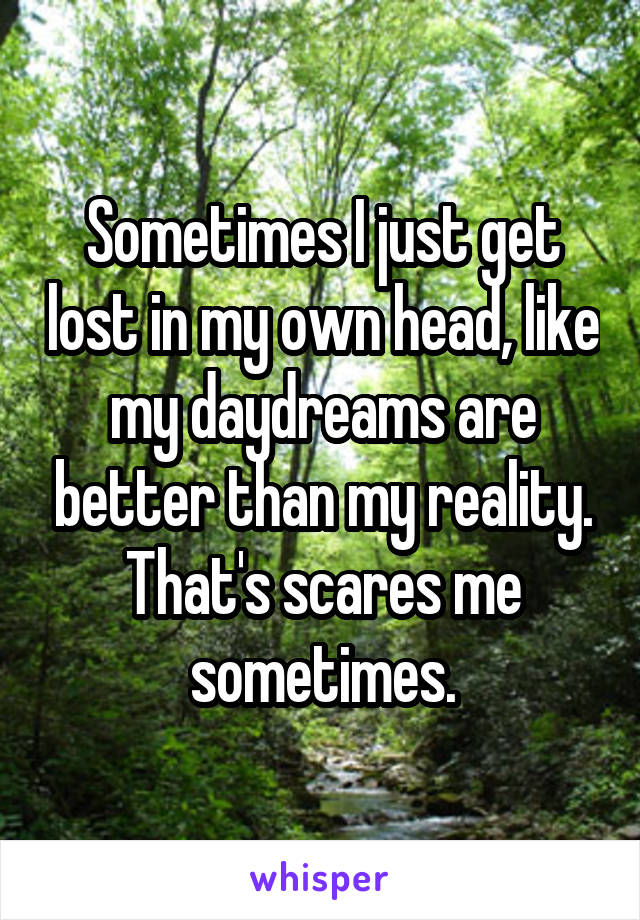 Sometimes I just get lost in my own head, like my daydreams are better than my reality. That's scares me sometimes.