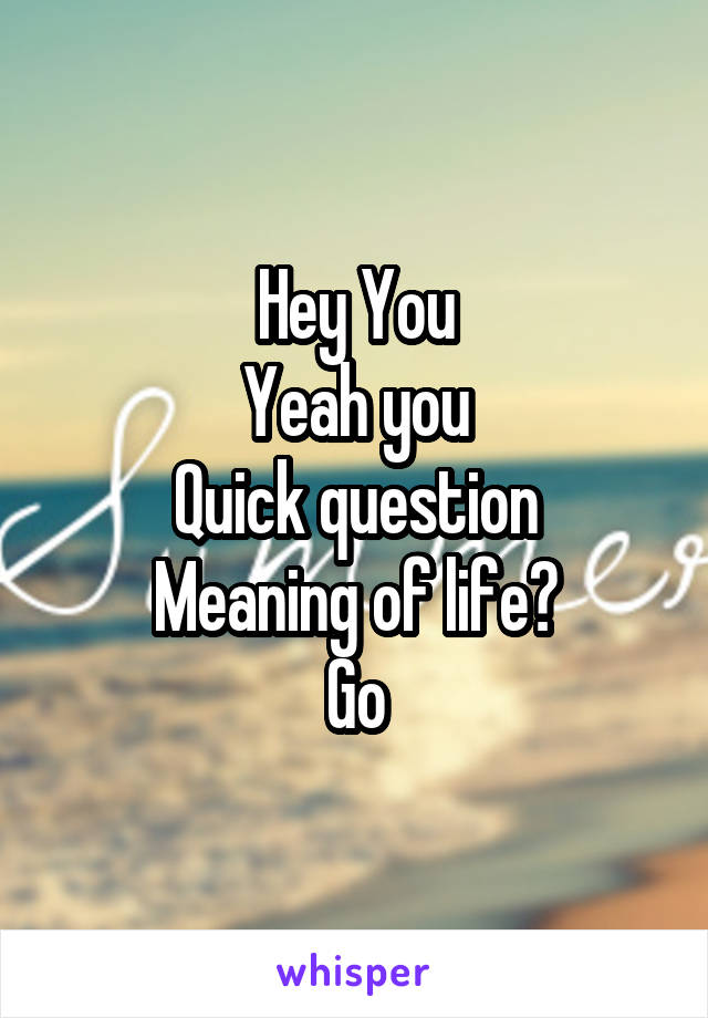 Hey You
Yeah you
Quick question
Meaning of life?
Go