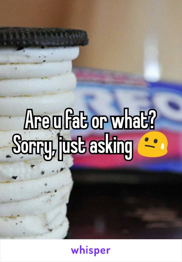 Are u fat or what? Sorry, just asking 😓