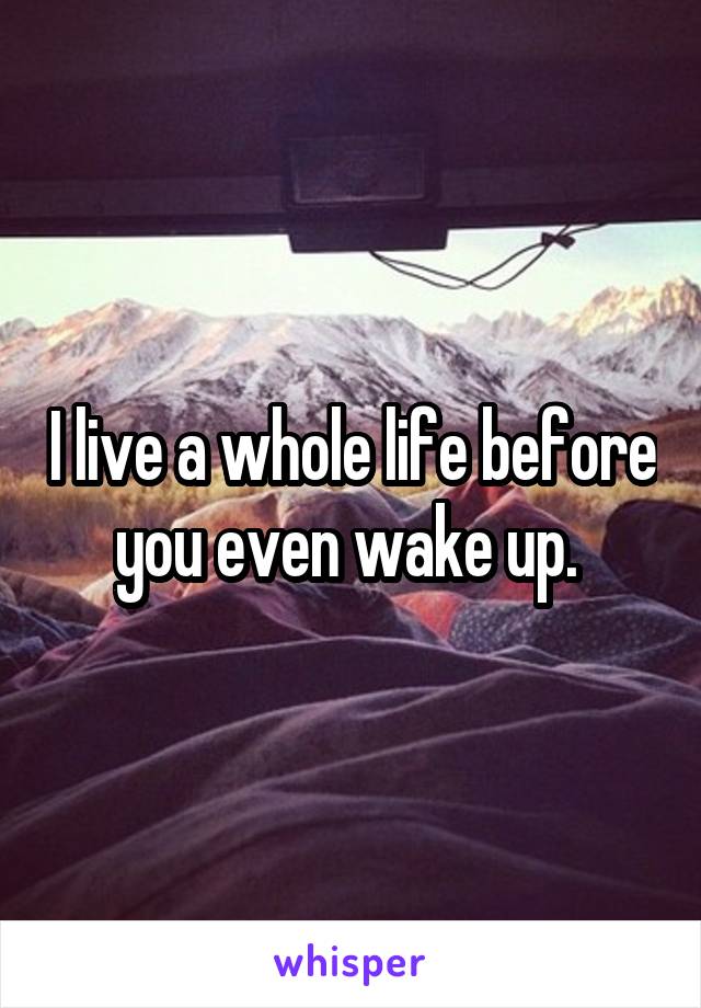 I live a whole life before you even wake up. 