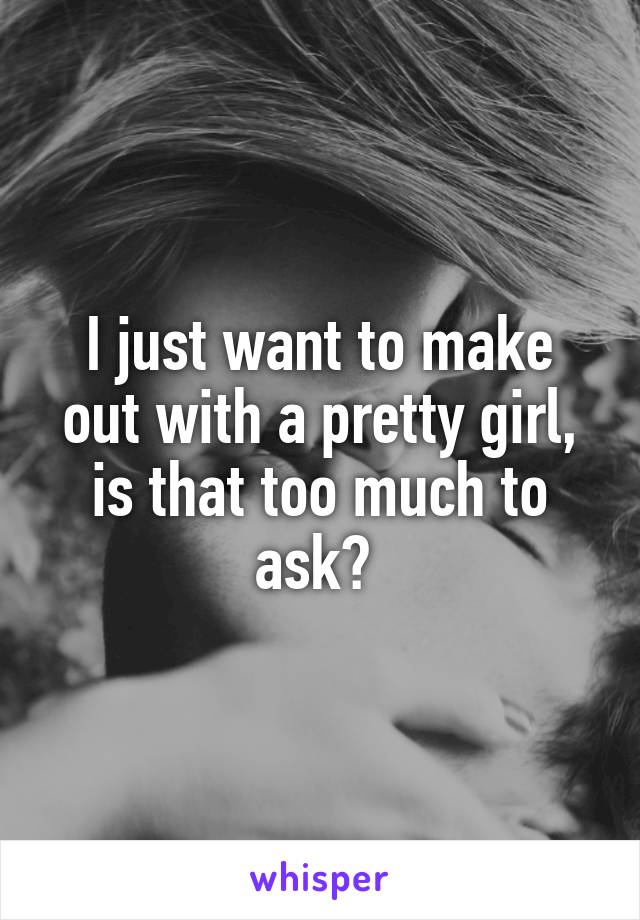 I just want to make out with a pretty girl, is that too much to ask? 