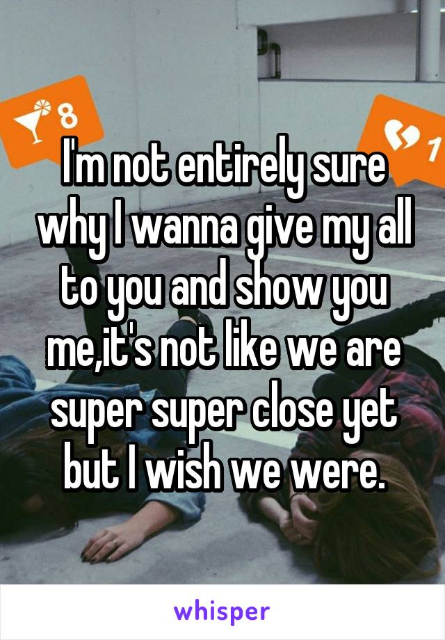 I'm not entirely sure why I wanna give my all to you and show you me,it's not like we are super super close yet but I wish we were.