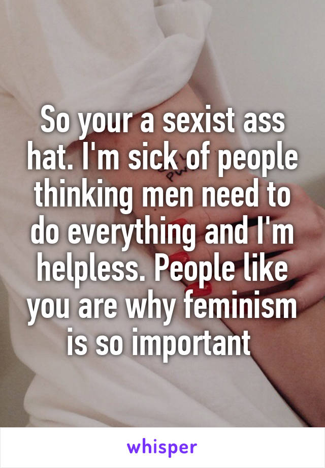 So your a sexist ass hat. I'm sick of people thinking men need to do everything and I'm helpless. People like you are why feminism is so important 