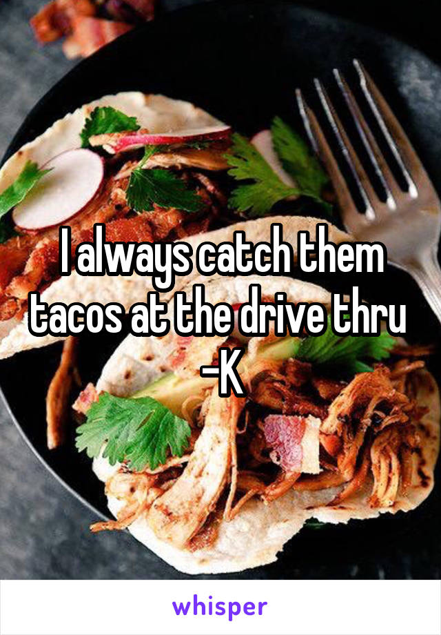 I always catch them tacos at the drive thru 
-K
