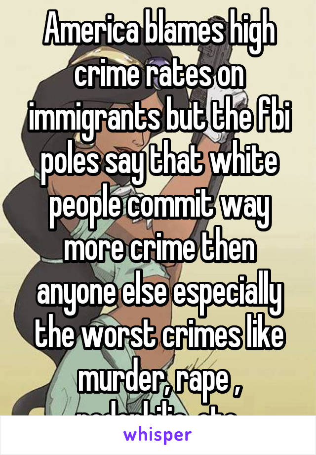 America blames high crime rates on immigrants but the fbi poles say that white people commit way more crime then anyone else especially the worst crimes like murder, rape , pedophilia, etc.