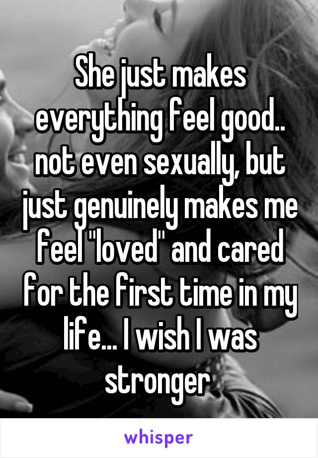 She just makes everything feel good.. not even sexually, but just genuinely makes me feel "loved" and cared for the first time in my life... I wish I was stronger 